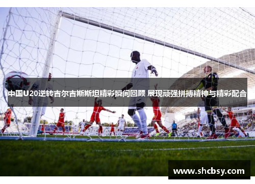 中国U20逆转吉尔吉斯斯坦精彩瞬间回顾 展现顽强拼搏精神与精彩配合