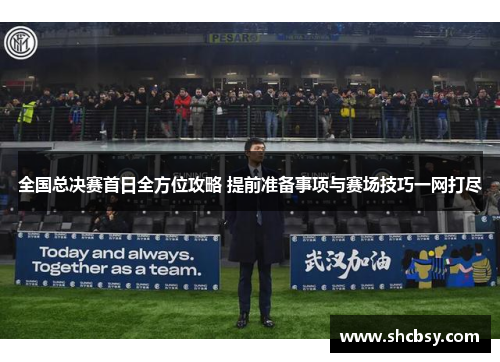 全国总决赛首日全方位攻略 提前准备事项与赛场技巧一网打尽 全国总决赛首日全方位攻略 提前准备事项与赛场技巧一网打尽