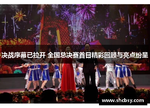 决战序幕已拉开 全国总决赛首日精彩回顾与亮点纷呈