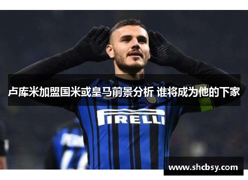 卢库米加盟国米或皇马前景分析 谁将成为他的下家