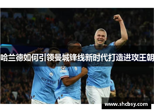 哈兰德如何引领曼城锋线新时代打造进攻王朝 哈兰德如何引领曼城锋线新时代打造进攻王朝