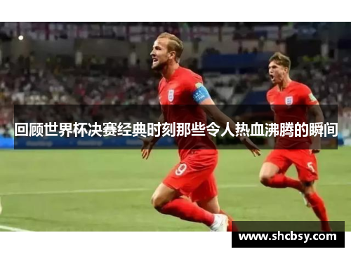 回顾世界杯决赛经典时刻那些令人热血沸腾的瞬间 回顾世界杯决赛经典时刻那些令人热血沸腾的瞬间