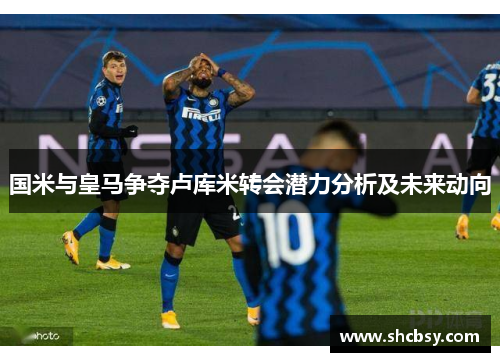 国米与皇马争夺卢库米转会潜力分析及未来动向 国米与皇马争夺卢库米转会潜力分析及未来动向