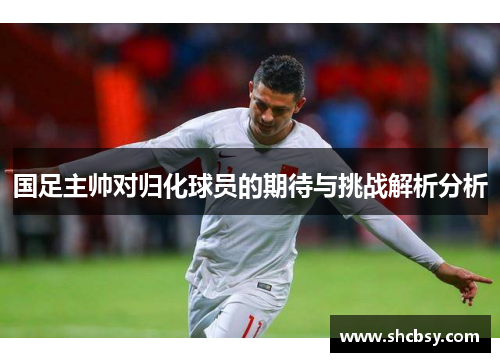 国足主帅对归化球员的期待与挑战解析分析 国足主帅对归化球员的期待与挑战解析分析