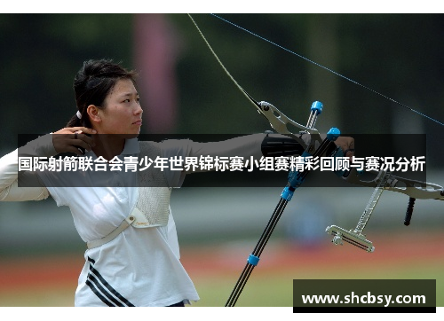 国际射箭联合会青少年世界锦标赛小组赛精彩回顾与赛况分析