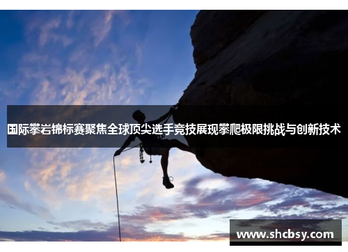 国际攀岩锦标赛聚焦全球顶尖选手竞技展现攀爬极限挑战与创新技术