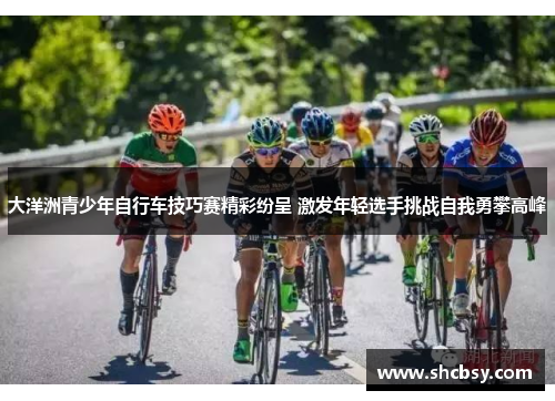 大洋洲青少年自行车技巧赛精彩纷呈 激发年轻选手挑战自我勇攀高峰 大洋洲青少年自行车技巧赛精彩纷呈 激发年轻选手挑战自我勇攀高峰