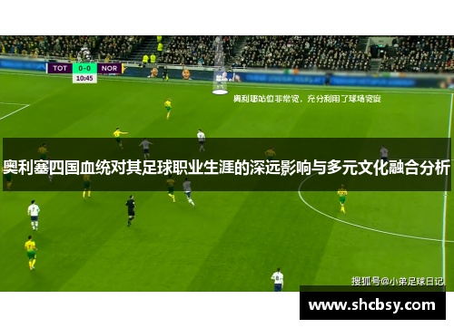 奥利塞四国血统对其足球职业生涯的深远影响与多元文化融合分析 奥利塞四国血统对其足球职业生涯的深远影响与多元文化融合分析