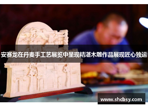 安赛龙在丹麦手工艺展览中呈现精湛木雕作品展现匠心独运 安赛龙在丹麦手工艺展览中呈现精湛木雕作品展现匠心独运